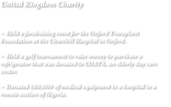 United Kingdom Charity ~ Held a fundraising event for the Oxford Transplant Foundation at the Churchill Hospital in Oxford. ~ Held a golf tournament to raise money to purchase a refrigerator that was donated to COATS, an elderly day care center. ~ Donated £60,000 of medical equipment to a hospital in a remote section of Nigeria. 